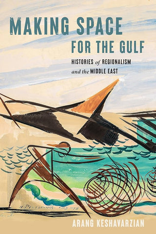 Making Space for the Gulf: Histories of Regionalism and the Middle East by Arang Keshavarzian