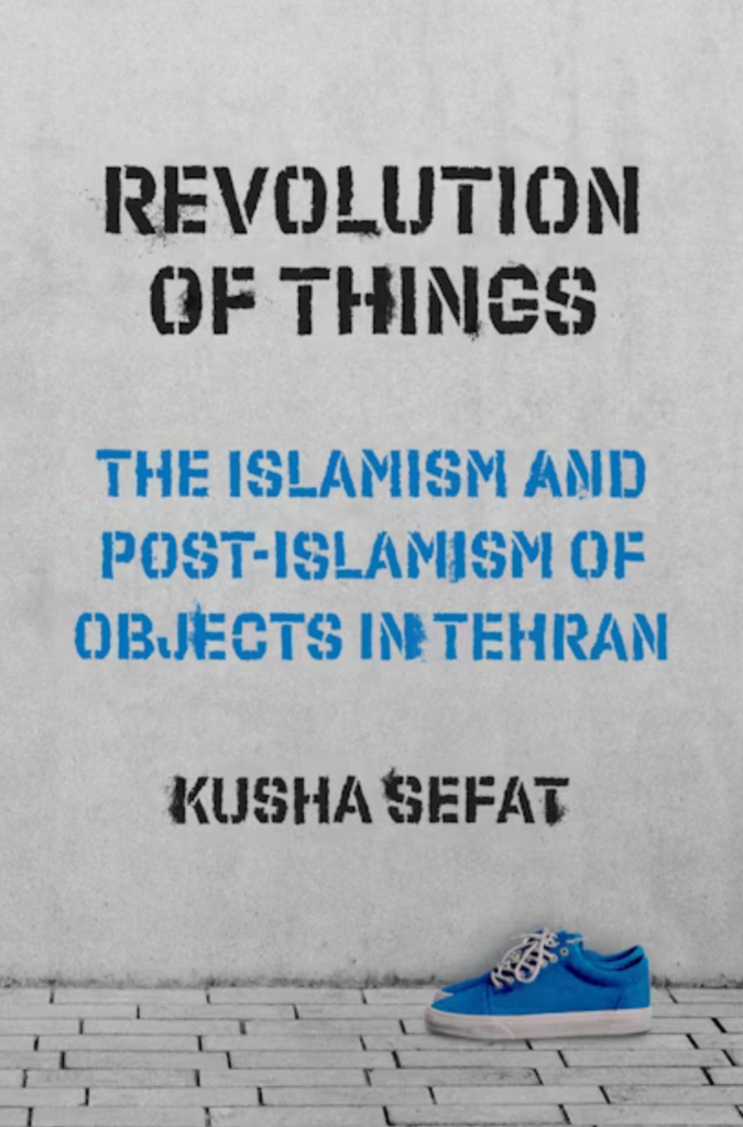 Revolution of Things: The Islamism and Post-Islamism of Objects in Tehran by Kusha Sefat
