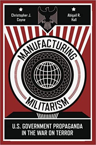 Manufacturing Militarism: U.S. Government Propaganda in the War on Terror by Christopher J. Coyne and Abigail R. Hall