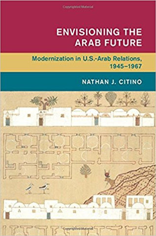 Envisioning the Arab Future: Modernization in US-Arab Relations, 1945-1967 by Nathan Citino