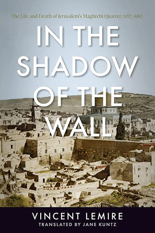 In the Shadow of the Wall: The Life and Death of Jerusalem's Maghrebi Quarter, 1187-1967 by Vincent Lemire, Translated by Jane Kuntz