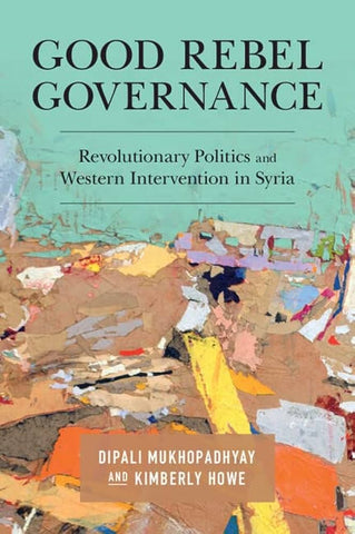 Good Rebel Governance: Revolutionary Politics and Western Intervention in Syria by Dipali Mukhopadhyay and Kimberly Howe