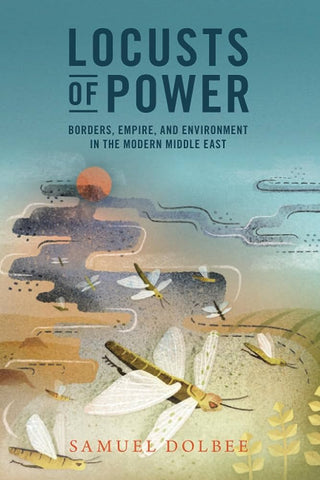 Locusts of Power: Borders, Empire, and Environment in the Modern Middle East by Samuel Dolbee