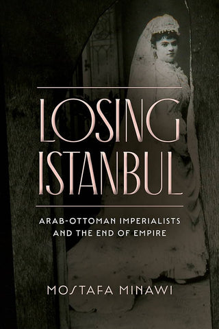 Losing Istanbul: Arab-Ottoman Imperialists and the End of Empire by Mostafa Minawi