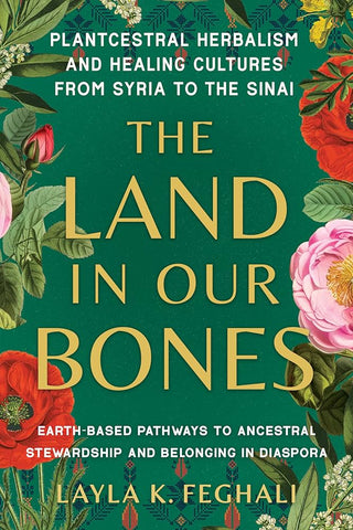 The Land in Our Bones: Plantcestral Herbalism and Healing Cultures from Syria to the Sinai - Earth-Based Pathways to Ancestral Stewardship and Belonging in Diaspora by Layla K. Feghali