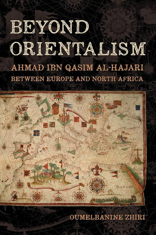 Beyond Orientalism: Ahmad Ibn Qasim Al-Hajari Between Europe and North Africa by Oumelbanine Zhiri