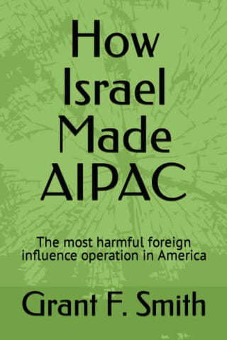 How Israel Made AIPAC: The Most Harmful Foreign Influence Operation in America by Grant F. Smith