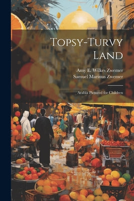 Topsy-Turvy Land: Arabia Pictured for Children by Amy E. Wilkes Zwemer and Samuel Marinus Zwemer