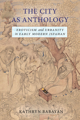The City as Anthology: Eroticism and Urbanity in Early Modern Isfahan by Kathryn Babayan