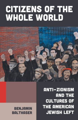 Citizens of the Whole World: Anti-Zionism and the Cultures of the American Jewish Left by Benjamin Balthaser