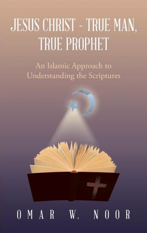 Jesus Christ - True Man, True Prophet: An Islamic Approach to Understanding the Scriptures by Omar W. Noor