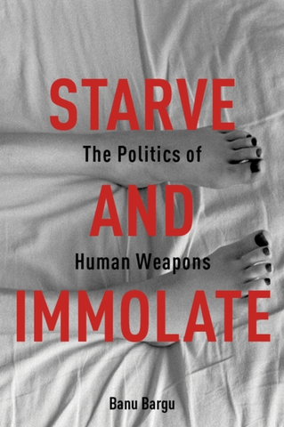Starve and Immolate: The Politics of Human Weapons by Banu Bargu