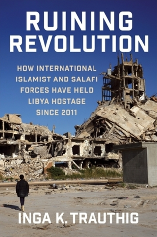 Ruining Revolution: How International Islamist and Salafi Forces Have Held Libya Hostage Since 2011 by Inga K. Trauthig