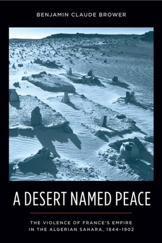 A Desert Named Peace: The Violence of France's Empire in the Algerian Sahara, 1844-1902 by Benjamin Claude Brower