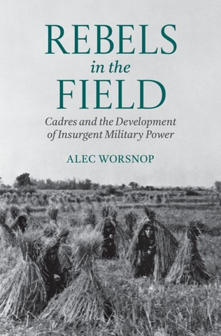 Rebels in the Field: Cadres and the Development of Insurgent Military Power by Alec Worsnop
