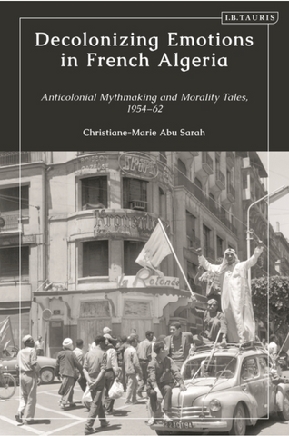 Decolonizing Emotions in French Algeria: Anticolonial Mythmaking and Morality Tales, 1954-62 by Christiane-Marie Abu Sarah