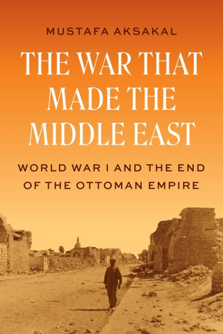 The War That Made the Middle East: World War I and the End of the Ottoman Empire by Mustafa Aksakal