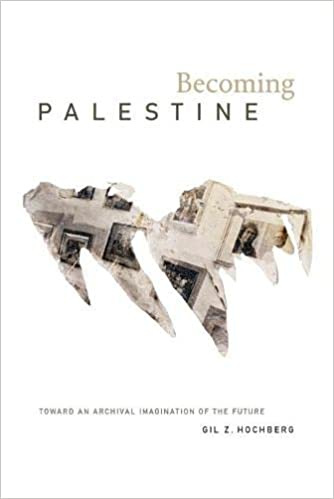 Becoming Palestine: Toward an Archival Imagination of the Future by Gil Z. Hochberg
