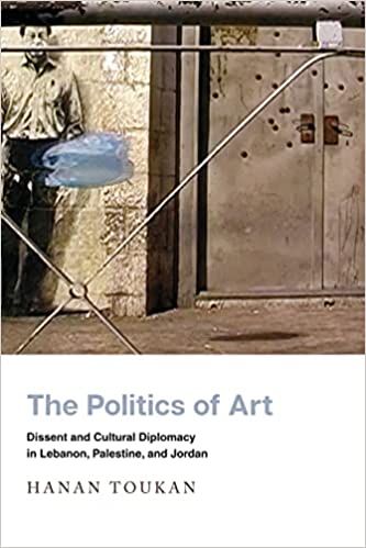 The Politics of Art: Dissent and Cultural Diplomacy in Lebanon, Palestine, and Jordan by Hanan Toukan