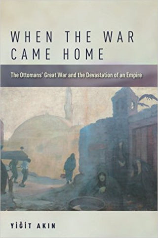 When the War Came Home: The Ottomans' Great War and the Devastation of an Empire by Yigit Akin