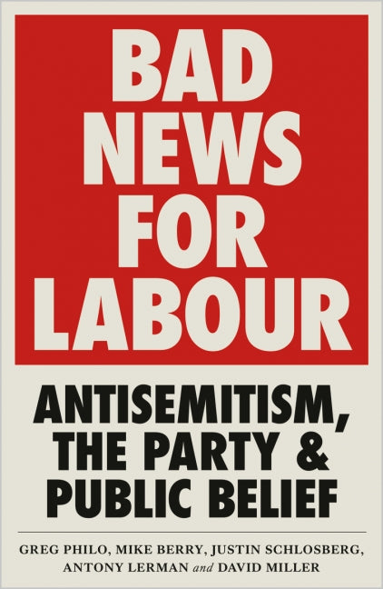 Bad News for Labour: Antisemitism, the Party and Public Belief by Greg Philo, Mike Berry, Justin Schlosberg, Antony Lerman, and David Miller