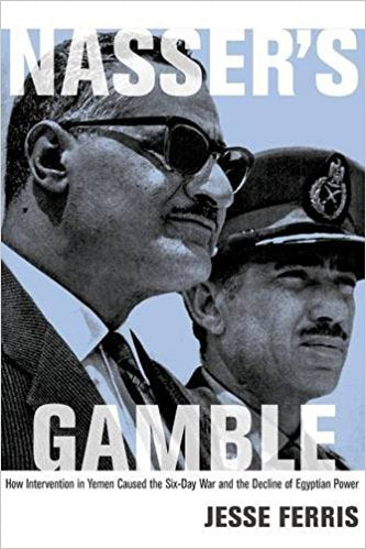 Nasser's Gamble: How Intervention in Yemen Caused the Six-Day War and the Decline of Egyptian Power by Jesse Ferris