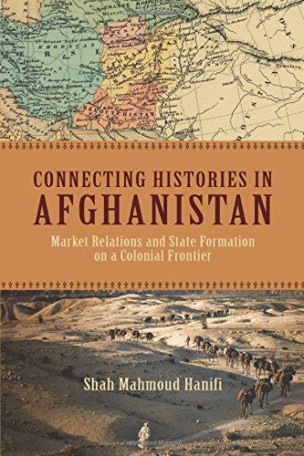 Connecting Histories in Afghanistan: Market Relations and State Formation on a Colonial Frontier by Shah Mahmoud Hanifi