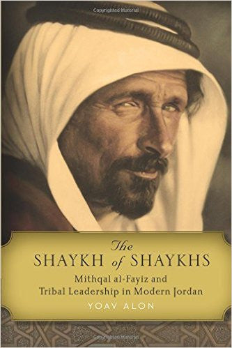 The Shaykh of Shaykhs: Mithqal al-Fayiz and Tribal Leadership in Modern Jordan by Yoav Alon