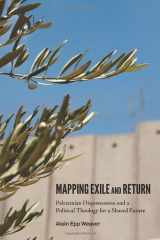 Mapping Exile and Return: Palestinian Dispossession and a Political Theology for a Shared Future by Alain Epp Weaver