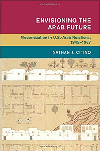 Envisioning the Arab Future: Modernization in US-Arab Relations, 1945-1967 by Nathan Citino