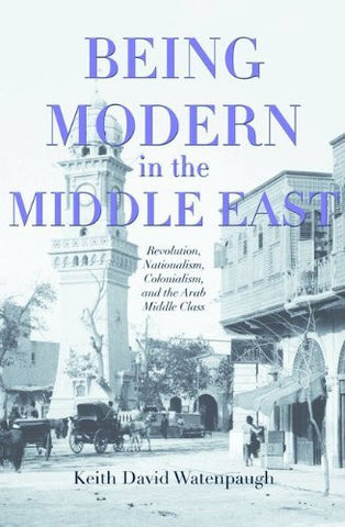 Being Modern in the Middle East: Revolution, Nationalism, Colonialism, and the Arab Middle Class by Keith David Watenpaugh