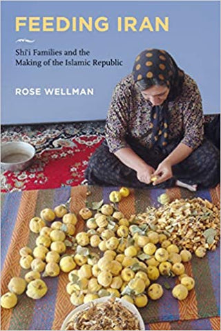 Feeding Iran: Shi`i Families and the Making of the Islamic Republic by Rose Wellman