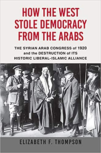 How the West Stole Democracy from the Arabs: The Syrian Arab Congress of 1920 and the Destruction of its Historic Liberal-Islamic Alliance by Elizabeth F. Thompson