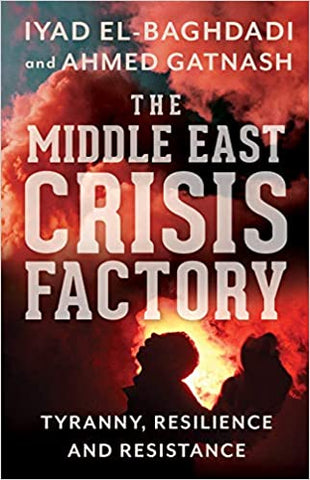 The Middle East Crisis Factory: Tyranny, Resilience and Resistance by Iyad El-Baghdadi and Ahmed Gatnash