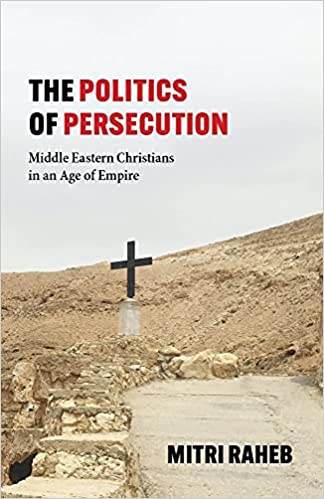 The Politics of Persecution: Middle Eastern Christians in an Age of Empire by Mitri Raheb