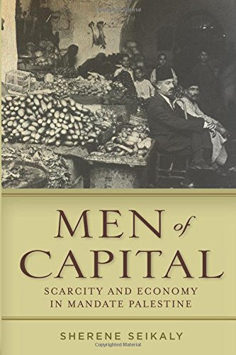 Men of Capital: Scarcity and Economy in Mandate Palestine by Sherene Seikaly