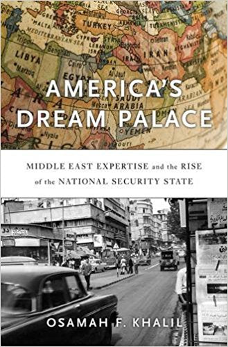 America’s Dream Palace: Middle East Expertise and the Rise of the National Security State by Osamah F. Khalil