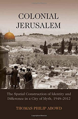 Colonial Jerusalem: The Spatial Construction of Identity and Difference in a City of Myth, 1948-2012 by Thomas Philip Abowd