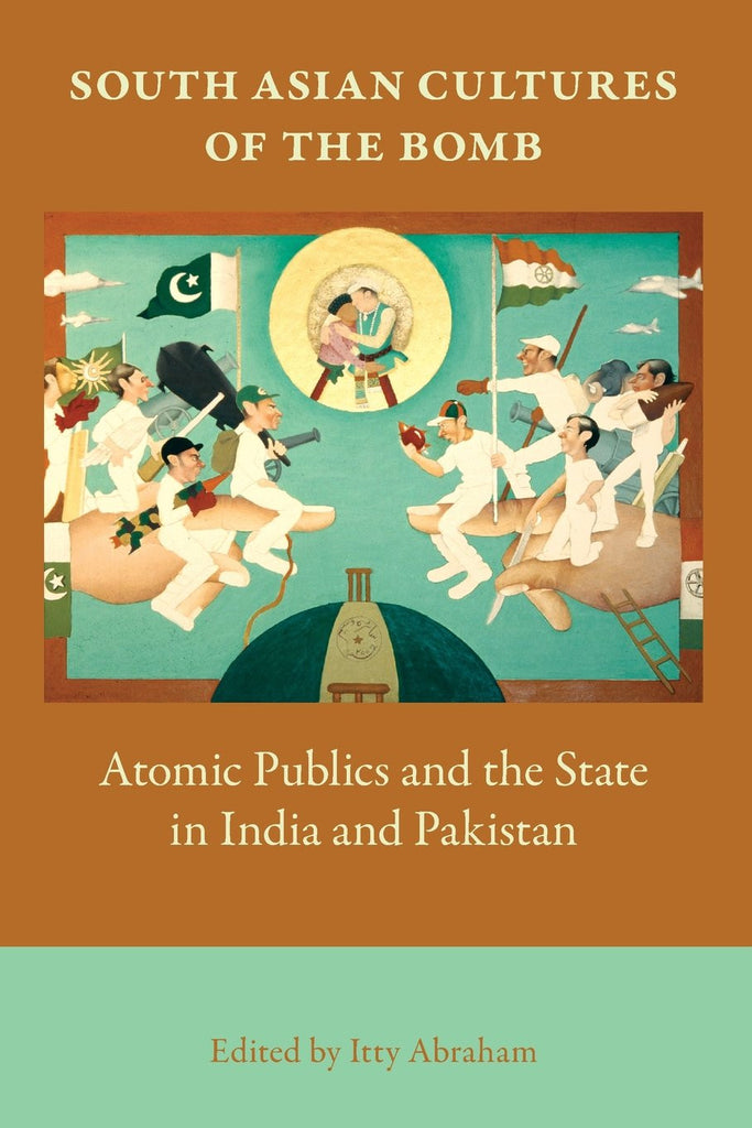 South Asian Cultures of the Bomb: Atomic Publics and the State in India and Pakistan by Itty Abraham