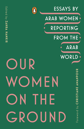 Our Women on the Ground: Essays by Arab Women Reporting from the Arab World edited by Zahra Hankir