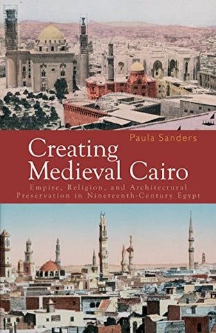 Creating Medieval Cairo Empire Religion and Architectural Preservation in Nineteenth-Century Egypt by Sanders Paula