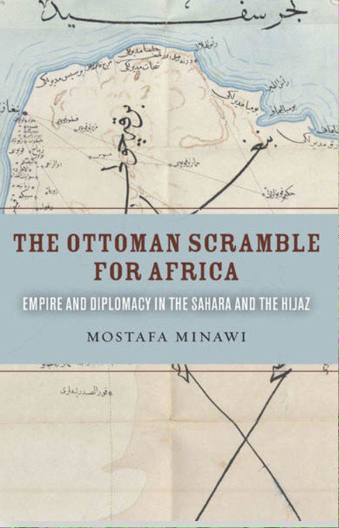 The Ottoman Scramble for Africa: Empire and Diplomacy in the Sahara and the Hijaz by Mostafa Minawi