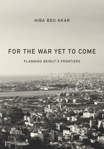 For the War Yet to Come: Planning Beirut's Frontiers by Hiba Bou Akar
