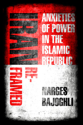Iran Reframed: Anxieties of Power in the Islamic Republic by Narges Bajoghli