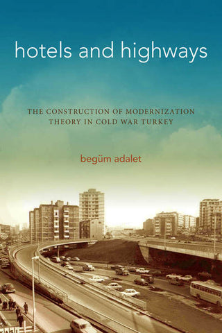 Hotels and Highways The Construction of Modernization Theory in Cold War Turkey by Begüm Adalet