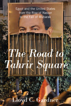 The Road to Tahrir Square: Egypt and the United States from the Rise of Nasser to the Fall of Mubarak by Lloyd C. Gardner