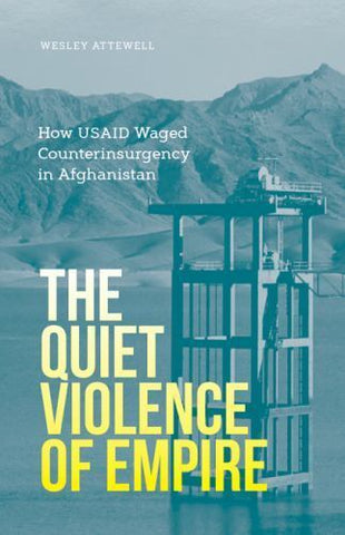 The Quiet Violence of Empire: How USAID Waged Counterinsurgency in Afghanistan by Wesley Attenwell